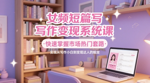 女频短篇写作变现系统课，快速掌握市场热门套路，实现从写作小白到变现达人的蜕变-中创项目网