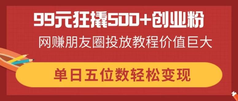 99元狂撬500+创业粉，网赚朋友圈投放教程价值巨大，单日五位数轻松变现-中创项目网