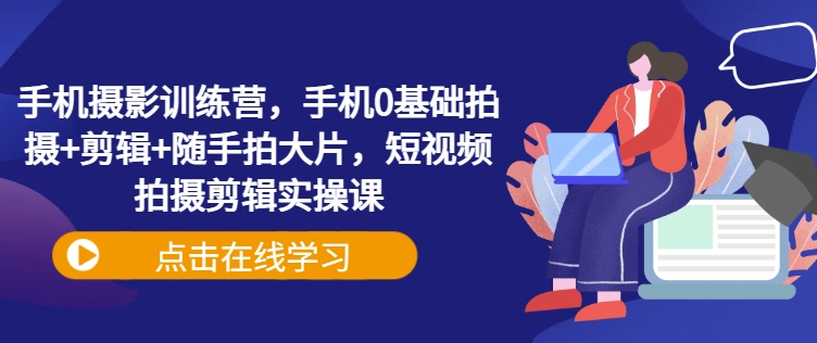 手机摄影训练营，手机0基础拍摄+剪辑+随手拍大片，短视频拍摄剪辑实操课-中创项目网