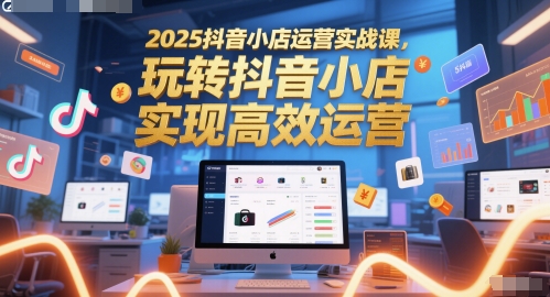 2025抖音小店运营实战课，玩转抖音小店，实现高效运营-中创项目网