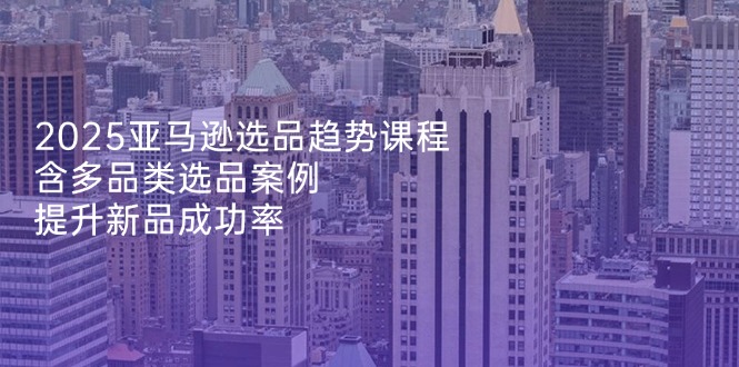 2025亚马逊选品趋势课程，含多品类选品案例，提升新品成功率-中创项目网