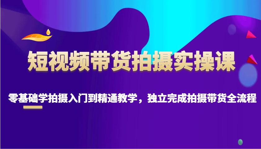 短视频带货拍摄实操课，零基础学拍摄入门到精通教学，独立完成拍摄带货全流程-中创项目网