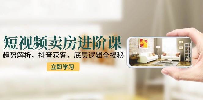 短视频卖房进阶课：趋势解析，抖音获客，底层逻辑全揭秘-中创项目网